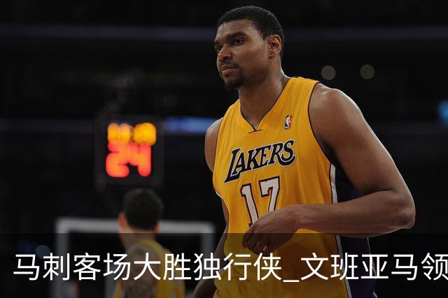 马刺客场大胜独行侠 文班亚马领衔全队表现抢眼